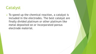 Catalyst
 To speed up the chemical reaction, a catalyst is
included in the electrodes. The best catalyst are
finally divided platinum or other platinum like
metal deposited on or incorporated porous
electrode material.
 