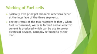 Working of Fuel cells
 Basically, two principal chemical reactions occur
at the interface of the three segments.
 The net result of the two reactions is that , when
fuel is consumed, water is formed and an electric
current is produced which can be use to power
electrical devices, normally referred to as the
load.
 