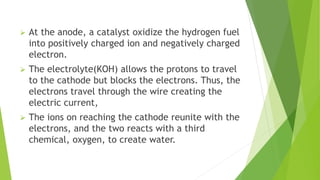  At the anode, a catalyst oxidize the hydrogen fuel
into positively charged ion and negatively charged
electron.
 The electrolyte(KOH) allows the protons to travel
to the cathode but blocks the electrons. Thus, the
electrons travel through the wire creating the
electric current,
 The ions on reaching the cathode reunite with the
electrons, and the two reacts with a third
chemical, oxygen, to create water.
 
