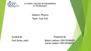 Rohan Lakhani-150110106029
Karan Ladani-150110106028
G H PATEL COLLEGE OF ENGINEERING
& TECHNOLOGY
Subject: Physics
Topic: Fuel Cell
Guided By Prepared By
Prof.Smita Joshi
 