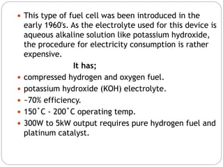  This type of fuel cell was been introduced in the
early 1960′s. As the electrolyte used for this device is
aqueous alkaline solution like potassium hydroxide,
the procedure for electricity consumption is rather
expensive.
It has;
 compressed hydrogen and oxygen fuel.
 potassium hydroxide (KOH) electrolyte.
 ~70% efficiency.
 150˚C - 200˚C operating temp.
 300W to 5kW output requires pure hydrogen fuel and
platinum catalyst.
 