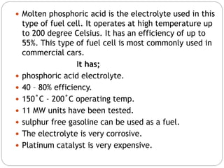  Molten phosphoric acid is the electrolyte used in this
type of fuel cell. It operates at high temperature up
to 200 degree Celsius. It has an efficiency of up to
55%. This type of fuel cell is most commonly used in
commercial cars.
It has;
 phosphoric acid electrolyte.
 40 – 80% efficiency.
 150˚C - 200˚C operating temp.
 11 MW units have been tested.
 sulphur free gasoline can be used as a fuel.
 The electrolyte is very corrosive.
 Platinum catalyst is very expensive.
 