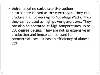  Molten alkaline carbonate like sodium
bicarbonate is used as the electrolyte. They can
produce high powers up to 100 Mega Watts. Thus
they can be used as high power generators. They
can also be operated at high temperatures up to
650 degree Celsius. They are not so expensive in
production and hence can be used for
commercial uses. It has an efficiency of almost
55%.
 