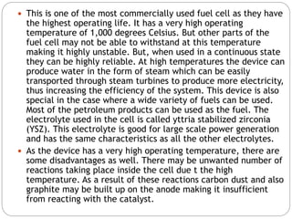  This is one of the most commercially used fuel cell as they have
the highest operating life. It has a very high operating
temperature of 1,000 degrees Celsius. But other parts of the
fuel cell may not be able to withstand at this temperature
making it highly unstable. But, when used in a continuous state
they can be highly reliable. At high temperatures the device can
produce water in the form of steam which can be easily
transported through steam turbines to produce more electricity,
thus increasing the efficiency of the system. This device is also
special in the case where a wide variety of fuels can be used.
Most of the petroleum products can be used as the fuel. The
electrolyte used in the cell is called yttria stabilized zirconia
(YSZ). This electrolyte is good for large scale power generation
and has the same characteristics as all the other electrolytes.
 As the device has a very high operating temperature, there are
some disadvantages as well. There may be unwanted number of
reactions taking place inside the cell due t the high
temperature. As a result of these reactions carbon dust and also
graphite may be built up on the anode making it insufficient
from reacting with the catalyst.
 