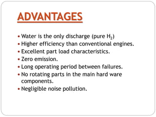 ADVANTAGES
 Water is the only discharge (pure H2)
 Higher efficiency than conventional engines.
 Excellent part load characteristics.
 Zero emission.
 Long operating period between failures.
 No rotating parts in the main hard ware
components.
 Negligible noise pollution.
 