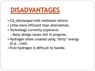 DISADVANTAGES
 CO2 discharged with methanol reform.
 Little more efficient than alternatives.
 Technology currently expensive.
 Many design issues still in progress.
 Hydrogen often created using “dirty” energy
(e.g., coal).
 Pure hydrogen is difficult to handle.
 