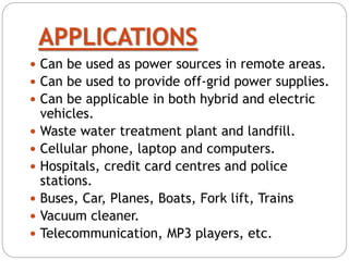 APPLICATIONS
 Can be used as power sources in remote areas.
 Can be used to provide off-grid power supplies.
 Can be applicable in both hybrid and electric
vehicles.
 Waste water treatment plant and landfill.
 Cellular phone, laptop and computers.
 Hospitals, credit card centres and police
stations.
 Buses, Car, Planes, Boats, Fork lift, Trains
 Vacuum cleaner.
 Telecommunication, MP3 players, etc.
 