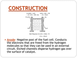 CONSTRUCTION
 Anode- Negative post of the fuel cell. Conducts
the electrons that are freed from the hydrogen
molecules so that they can be used in an external
circuit. Etched channels disperse hydrogen gas over
the surface of catalyst.
 