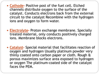  Cathode- Positive post of the fuel cell. Etched
channels distribute oxygen to the surface of the
catalyst. Conducts electrons back from the external
circuit to the catalyst Recombine with the hydrogen
ions and oxygen to form water.
 Electrolyte- Proton exchange membrane. Specially
treated material, only conducts positively charged
ions. Membrane blocks electrons.
 Catalyst- Special material that facilitates reaction of
oxygen and hydrogen Usually platinum powder very
thinly coated onto carbon paper or cloth. Rough &
porous maximizes surface area exposed to hydrogen
or oxygen The platinum-coated side of the catalyst
faces the PEM.
 