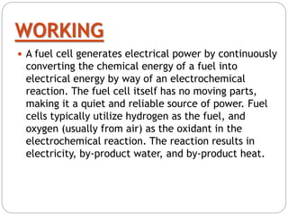 WORKING
 A fuel cell generates electrical power by continuously
converting the chemical energy of a fuel into
electrical energy by way of an electrochemical
reaction. The fuel cell itself has no moving parts,
making it a quiet and reliable source of power. Fuel
cells typically utilize hydrogen as the fuel, and
oxygen (usually from air) as the oxidant in the
electrochemical reaction. The reaction results in
electricity, by-product water, and by-product heat.
 