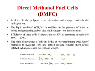 Direct Methanol Fuel Cells
(DMFC)
• In this cell also polymer is an electrolyte and charge carrier is the
hydrogen ion.
• The liquid methanol (CH3OH) is oxidized in the presence of water at
anode and generating carbon dioxide, hydrogen ions and electrons.
• Efficiency of these cells is approximately 40% at operating temperature
50oC - 120oC.
• The main disadvantage of this cell is that at low temperature oxidation of
methanol to hydrogen ions and carbon dioxide requires more active
catalyst, which increases the cost and weight.
 