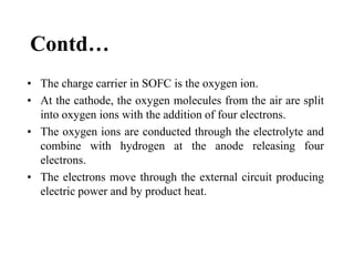 Contd…
• The charge carrier in SOFC is the oxygen ion.
• At the cathode, the oxygen molecules from the air are split
into oxygen ions with the addition of four electrons.
• The oxygen ions are conducted through the electrolyte and
combine with hydrogen at the anode releasing four
electrons.
• The electrons move through the external circuit producing
electric power and by product heat.
 