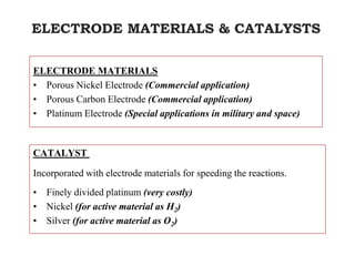 ELECTRODE MATERIALS & CATALYSTS
ELECTRODE MATERIALS
• Porous Nickel Electrode (Commercial application)
• Porous Carbon Electrode (Commercial application)
• Platinum Electrode (Special applications in military and space)
CATALYST
Incorporated with electrode materials for speeding the reactions.
• Finely divided platinum (very costly)
• Nickel (for active material as H2)
• Silver (for active material as O2)
 