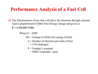 Performance Analysis of a Fuel Cell
 The Electromotive Force that will drive the electrons through external
load is proportional to Gibbs Free Energy change and given as
E = (-ΔG/nF) Volts
Where E = EMF
ΔG = Change in Gibbs free energy (J/mol)
n = Number of electrons per mole of fuel
= 2 for hydrogen
F = Faraday’s constant
= 96487 coulombs / mole
 