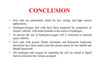 CONCLUSION
• Fuel cells are particularly suited for low voltage and high current
applications.
• Hydrogen-Oxygen fuel cells have been proposed for propulsion of
electric vehicles, with metal hydride as the source of hydrogen.
• At present the use of hydrogen-oxygen cell is restricted to manned
space vehicles.
• Fuel cells with porous Nickel electrodes and Potassium hydroxide
electrolyte have been used to provide electric power for the Apollo and
Shuttle spacecraft.
• The hydrogen and oxygen for operating the cell are stored in liquid
form to minimize the volume occupied.
 