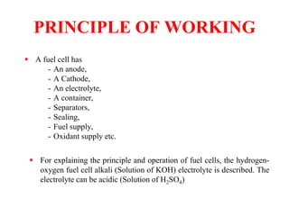 PRINCIPLE OF WORKING
 A fuel cell has
- An anode,
- A Cathode,
- An electrolyte,
- A container,
- Separators,
- Sealing,
- Fuel supply,
- Oxidant supply etc.
 For explaining the principle and operation of fuel cells, the hydrogen-
oxygen fuel cell alkali (Solution of KOH) electrolyte is described. The
electrolyte can be acidic (Solution of H2SO4)
 