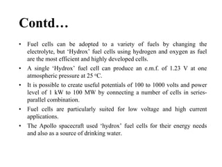 Contd…
• Fuel cells can be adopted to a variety of fuels by changing the
electrolyte, but ‘Hydrox’ fuel cells using hydrogen and oxygen as fuel
are the most efficient and highly developed cells.
• A single ‘Hydrox’ fuel cell can produce an e.m.f. of 1.23 V at one
atmospheric pressure at 25 oC.
• It is possible to create useful potentials of 100 to 1000 volts and power
level of 1 kW to 100 MW by connecting a number of cells in series-
parallel combination.
• Fuel cells are particularly suited for low voltage and high current
applications.
• The Apollo spacecraft used ‘hydrox’ fuel cells for their energy needs
and also as a source of drinking water.
 
