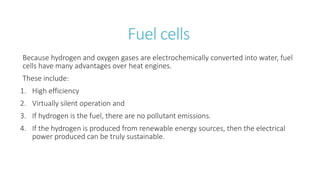 Fuel cells
Because hydrogen and oxygen gases are electrochemically converted into water, fuel
cells have many advantages over heat engines.
These include:
1. High efficiency
2. Virtually silent operation and
3. If hydrogen is the fuel, there are no pollutant emissions.
4. If the hydrogen is produced from renewable energy sources, then the electrical
power produced can be truly sustainable.
 