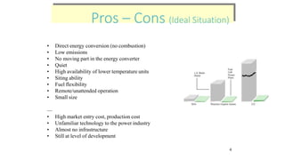 Pros – Cons (Ideal Situation)
Pros – Cons (Ideal Situation)
• Direct energy conversion (no combustion)
• Low emissions
• No moving part in the energy converter
• Quiet
• High availability of lower temperature units
• Siting ability
• Fuel flexibility
• Remote/unattended operation
• Small size
—
• High market entry cost, production cost
• Unfamiliar technology to the power industry
• Almost no infrastructure
• Still at level of development
4
 
