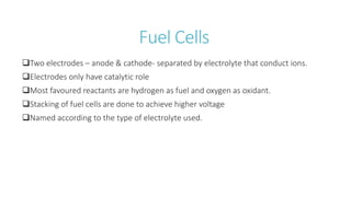 Fuel Cells
Two electrodes – anode & cathode- separated by electrolyte that conduct ions.
Electrodes only have catalytic role
Most favoured reactants are hydrogen as fuel and oxygen as oxidant.
Stacking of fuel cells are done to achieve higher voltage
Named according to the type of electrolyte used.
 