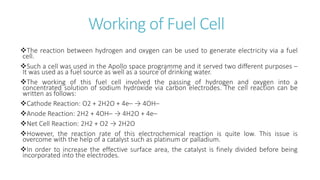 Working of Fuel Cell
The reaction between hydrogen and oxygen can be used to generate electricity via a fuel
cell.
Such a cell was used in the Apollo space programme and it served two different purposes –
It was used as a fuel source as well as a source of drinking water.
The working of this fuel cell involved the passing of hydrogen and oxygen into a
concentrated solution of sodium hydroxide via carbon electrodes. The cell reaction can be
written as follows:
Cathode Reaction: O2 + 2H2O + 4e– → 4OH–
Anode Reaction: 2H2 + 4OH– → 4H2O + 4e–
Net Cell Reaction: 2H2 + O2 → 2H2O
However, the reaction rate of this electrochemical reaction is quite low. This issue is
overcome with the help of a catalyst such as platinum or palladium.
In order to increase the effective surface area, the catalyst is finely divided before being
incorporated into the electrodes.
 
