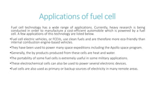 Applications of fuel cell
Fuel cell technology has a wide range of applications. Currently, heavy research is being
conducted in order to manufacture a cost-efficient automobile which is powered by a fuel
cell. A few applications of this technology are listed below.
•Fuel cell electric vehicles, or FCEVs, use clean fuels and are therefore more eco-friendly than
internal combustion engine-based vehicles.
•They have been used to power many space expeditions including the Apollo space program.
•Generally, the by products produced from these cells are heat and water.
•The portability of some fuel cells is extremely useful in some military applications.
•These electrochemical cells can also be used to power several electronic devices.
•Fuel cells are also used as primary or backup sources of electricity in many remote areas.
 