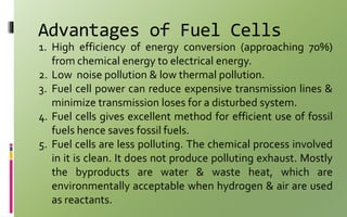 Advantages of Fuel Cells
1. High efficiency of energy conversion (approaching 70%)
from chemical energy to electrical energy.
2. Low noise pollution & low thermal pollution.
3. Fuel cell power can reduce expensive transmission lines &
minimize transmission loses for a disturbed system.
4. Fuel cells gives excellent method for efficient use of fossil
fuels hence saves fossil fuels.
5. Fuel cells are less polluting. The chemical process involved
in it is clean. It does not produce polluting exhaust. Mostly
the byproducts are water & waste heat, which are
environmentally acceptable when hydrogen & air are used
as reactants.
 