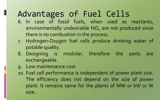 Advantages of Fuel Cells
6. In case of fossil fuels, when used as reactants,
environmentally undesirable NOx are not produced since
there is no combustion in the process.
7. Hydrogen-Oxygen fuel cells produce drinking water of
potable quality.
8. Designing is modular, therefore the parts are
exchangeable.
9. Low maintenance cost.
10. Fuel cell performance is independent of power plant size.
The efficiency does not depend on the size of power
plant. It remains same for the plants of MW or kW or W
size.
 