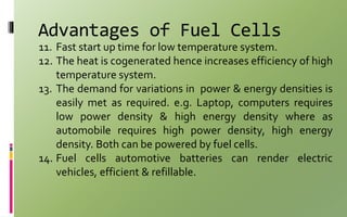 Advantages of Fuel Cells
11. Fast start up time for low temperature system.
12. The heat is cogenerated hence increases efficiency of high
temperature system.
13. The demand for variations in power & energy densities is
easily met as required. e.g. Laptop, computers requires
low power density & high energy density where as
automobile requires high power density, high energy
density. Both can be powered by fuel cells.
14. Fuel cells automotive batteries can render electric
vehicles, efficient & refillable.
 