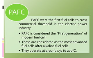 PAFC were the first fuel cells to cross
commercial threshold in the electric power
industry.
• PAFC is considered the “First generation” of
modern fuel cell.
• These are considered as the most advanced
fuel cells after alkaline fuel cells.
• They operate at around 150 to 200oC.
PAFC
 