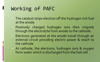 Working of PAFC
 The catalyst strips electron off the hydrogen rich fuel
at the anode.
 Positively charged hydrogen ions then migrate
through the electrolyte from anode to the cathode.
 Electrons generated at the anode travel through an
external circuit providing electric power & reach to
the cathode.
 At cathode, the electrons, hydrogen ions & oxygen
form water which is discharged from the fuel cell.
 