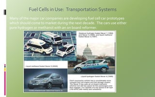 Fuel Cells in Use: Transportation Systems
Many of the major car companies are developing fuel cell car prototypes
which should come to market during the next decade. The cars use either
pure hydrogen or methanol with an on board reformer.
 