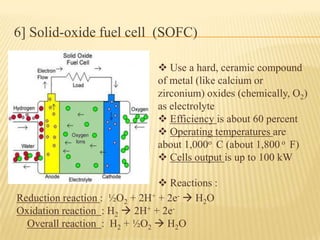 6] Solid-oxide fuel cell (SOFC)
 Use a hard, ceramic compound
of metal (like calcium or
zirconium) oxides (chemically, O2)
as electrolyte
 Efficiency is about 60 percent
 Operating temperatures are
about 1,000o C (about 1,800 o F)
 Cells output is up to 100 kW
 Reactions :
Reduction reaction : ½O2 + 2H+ + 2e-  H2O
Oxidation reaction : H2  2H+ + 2e-
Overall reaction : H2 + ½O2  H2O
 