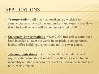  Transportation : All major automakers are working to
commercialize a fuel cell car.Automakers and experts speculate
that a fuel cell vehicle will be commercialized by 2010.
 Stationary Power Stations : Over 2,500 fuel cell systems have
been installed all over the world in hospitals, nursing homes,
hotels, office buildings, schools and utility power plants.
 Telecommunications : Due to computers, the Internet and
sophisticated communication networks there is a need for an
incredibly reliable power source. Fuel Cells have been proven to
be 99.999% reliable
APPLICATIONS
 