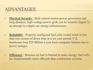 ADVANTAGES
 Physical Security : Both central station power generation and
long distance, high voltage power grids can be terrorist targets in
an attempt to cripple our energy infrastructure.
 Reliability : Properly configured fuel cells would result in less
than one minute of down time in a six year period. U.S.
businesses lose $29 Billion a year from computer failures due to
power outages.
 Efficiency : Because no fuel is burned to make energy, fuel cells
are fundamentally more efficient than combustion systems.
 