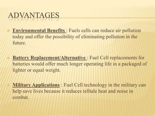 ADVANTAGES
 Environmental Benefits : Fuels cells can reduce air pollution
today and offer the possibility of eliminating pollution in the
future.
 Battery Replacement/Alternative : Fuel Cell replacements for
batteries would offer much longer operating life in a packaged of
lighter or equal weight.
 Military Applications : Fuel Cell technology in the military can
help save lives because it reduces telltale heat and noise in
combat.
 