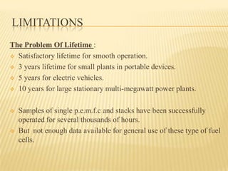 LIMITATIONS
The Problem Of Lifetime :
 Satisfactory lifetime for smooth operation.
 3 years lifetime for small plants in portable devices.
 5 years for electric vehicles.
 10 years for large stationary multi-megawatt power plants.
 Samples of single p.e.m.f.c and stacks have been successfully
operated for several thousands of hours.
 But not enough data available for general use of these type of fuel
cells.
 