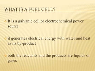 WHAT IS A FUEL CELL?
 It is a galvanic cell or electrochemical power
source
 it generates electrical energy with water and heat
as its by-product
 both the reactants and the products are liquids or
gases
 