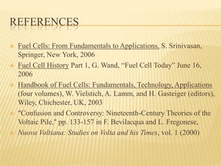 REFERENCES
 Fuel Cells: From Fundamentals to Applications, S. Srinivasan,
Springer, New York, 2006
 Fuel Cell History Part 1, G. Wand, “Fuel Cell Today” June 16,
2006
 Handbook of Fuel Cells: Fundamentals, Technology, Applications
(four volumes), W. Vielstich, A. Lamm, and H. Gasteiger (editors),
Wiley, Chichester, UK, 2003
 "Confusion and Controversy: Nineteenth-Century Theories of the
Voltaic Pile," pp. 133-157 in F. Bevilacqua and L. Fregonese,
 Nuova Voltiana: Studies on Volta and his Times, vol. 1 (2000)
 