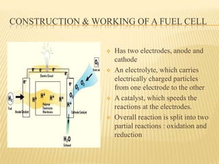 CONSTRUCTION & WORKING OF A FUEL CELL
 Has two electrodes, anode and
cathode
 An electrolyte, which carries
electrically charged particles
from one electrode to the other
 A catalyst, which speeds the
reactions at the electrodes.
 Overall reaction is split into two
partial reactions : oxidation and
reduction
 