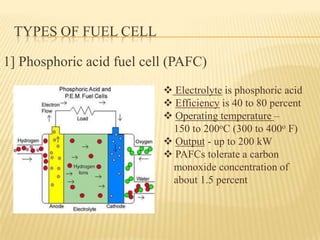 TYPES OF FUEL CELL
1] Phosphoric acid fuel cell (PAFC)
 Electrolyte is phosphoric acid
 Efficiency is 40 to 80 percent
 Operating temperature –
150 to 200oC (300 to 400o F)
 Output - up to 200 kW
 PAFCs tolerate a carbon
monoxide concentration of
about 1.5 percent
 