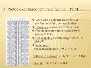 3] Proton-exchange-membrane fuel cell (PEMFC)
 Work with a polymer electrolyte in
the form of a thin, permeable sheet
 Efficiency is about 40 to 50 percent
 Operating temperature is about 80o C
(about 175o F)
 Cell outputs generally range from 50 to
250 kW.
 Reactions :
Anode (oxidation): H2  2H+ + 2e-
Cathode (reduction): ½ O2 2H+ +2e-  H2O
Overall : H2 + ½ O2  H2O
 