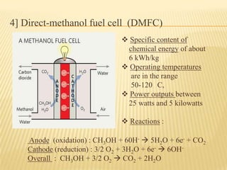4] Direct-methanol fuel cell (DMFC)
 Specific content of
chemical energy of about
6 kWh/kg
 Operating temperatures
are in the range
50-120 C,
 Power outputs between
25 watts and 5 kilowatts
 Reactions :
Anode (oxidation) : CH3OH + 60H-  5H2O + 6e- + CO2
Cathode (reduction) : 3/2 O2 + 3H2O + 6e-  6OH-
Overall : CH3OH + 3/2 O2  CO2 + 2H2O
 