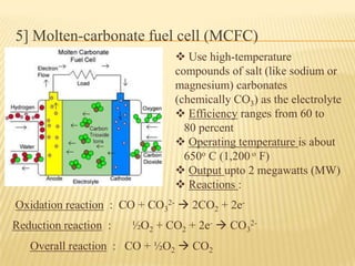 5] Molten-carbonate fuel cell (MCFC)
 Use high-temperature
compounds of salt (like sodium or
magnesium) carbonates
(chemically CO3) as the electrolyte
 Efficiency ranges from 60 to
80 percent
 Operating temperature is about
650o C (1,200 o F)
 Output upto 2 megawatts (MW)
 Reactions :
Overall reaction : CO + ½O2  CO2
Oxidation reaction : CO + CO3
2-  2CO2 + 2e-
Reduction reaction : ½O2 + CO2 + 2e-  CO3
2-
 