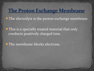 The electrolyte is the proton exchange membrane.
This is a specially treated material that only
conducts positively charged ions.
The membrane blocks electrons.
 