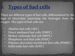 3. Types of fuel cells
There are different types of fuel cells, differentiated by the
type of electrolyte separating the hydrogen from the
oxygen. The types of fuel cells are:
• Alkaline fuel cells (AFC)
• Direct methanol fuel cells (DMFC)
• Molten carbonate fuel cell (MFFC)
• Phosphoric acid fuel cells (PAFC)
• Polymer electrolyte membrane fuel cells (PEMFC)
• Solid oxide fuel cells (SOFC)
 