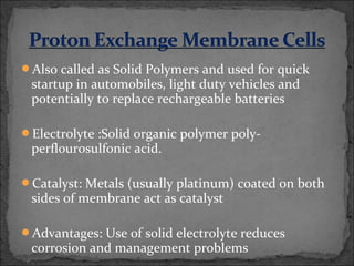 Also called as Solid Polymers and used for quick
startup in automobiles, light duty vehicles and
potentially to replace rechargeable batteries
Electrolyte :Solid organic polymer poly-
perflourosulfonic acid.
Catalyst: Metals (usually platinum) coated on both
sides of membrane act as catalyst
Advantages: Use of solid electrolyte reduces
corrosion and management problems
 