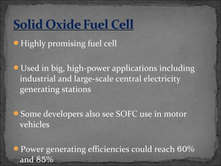 Highly promising fuel cell
Used in big, high-power applications including
industrial and large-scale central electricity
generating stations
Some developers also see SOFC use in motor
vehicles
Power generating efficiencies could reach 60%
and 85%
 