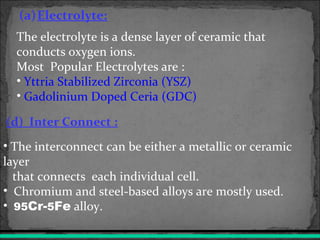 (a)Electrolyte:
(d) Inter Connect :
• The interconnect can be either a metallic or ceramic
layer
that connects each individual cell.
• Chromium and steel-based alloys are mostly used.
• 95Cr-5Fe alloy.
The electrolyte is a dense layer of ceramic that
conducts oxygen ions.
Most Popular Electrolytes are :
• Yttria Stabilized Zirconia (YSZ)
• Gadolinium Doped Ceria (GDC)
 