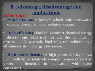 Advantages
• Zero Emissions: a fuel cell vehicle only emits water
vapour. Therefore, no air pollution occurs.
• High efficiency: Fuel cells convert chemical energy
directly into electricity without the combustion
process. As a result, Fuel cells can achieve high
efficiencies in energy conversion.
• High power density: A high power density allows
fuel cells to be relatively compact source of electric
power, beneficial in application with space
constraints.
5. Advantage, disadvantage and
applications
 